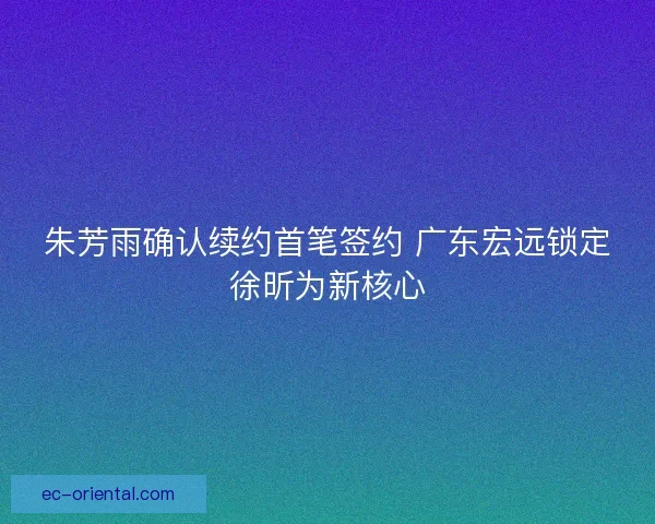 朱芳雨确认续约首笔签约 广东宏远锁定徐昕为新核心