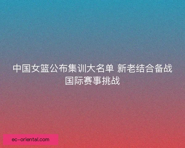 中国女篮公布集训大名单 新老结合备战国际赛事挑战